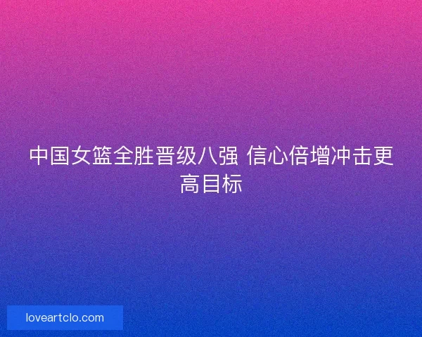 中国女篮全胜晋级八强 信心倍增冲击更高目标