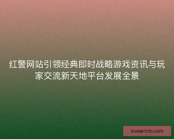 红警网站引领经典即时战略游戏资讯与玩家交流新天地平台发展全景