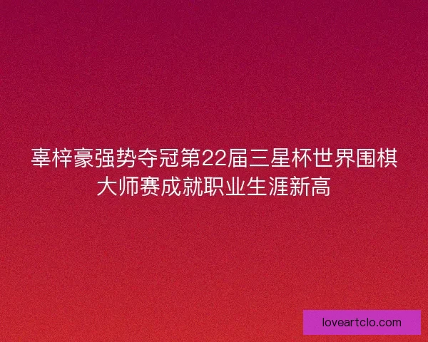 辜梓豪强势夺冠第22届三星杯世界围棋大师赛成就职业生涯新高