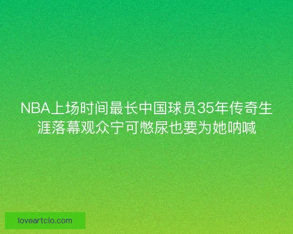 NBA上场时间最长中国球员35年传奇生涯落幕观众宁可憋尿也要为她呐喊