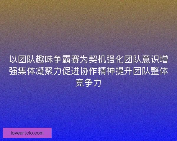 以团队趣味争霸赛为契机强化团队意识增强集体凝聚力促进协作精神提升团队整体竞争力