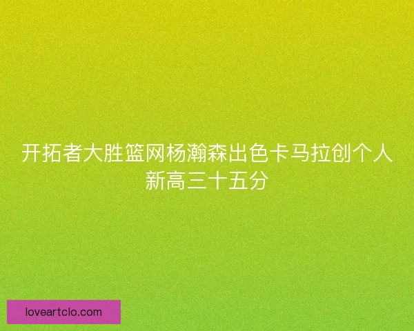 开拓者大胜篮网杨瀚森出色卡马拉创个人新高三十五分