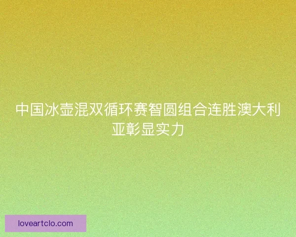 中国冰壶混双循环赛智圆组合连胜澳大利亚彰显实力