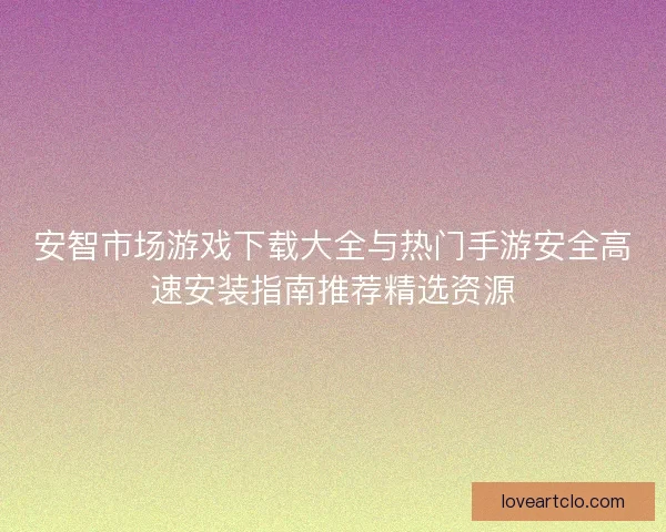 安智市场游戏下载大全与热门手游安全高速安装指南推荐精选资源