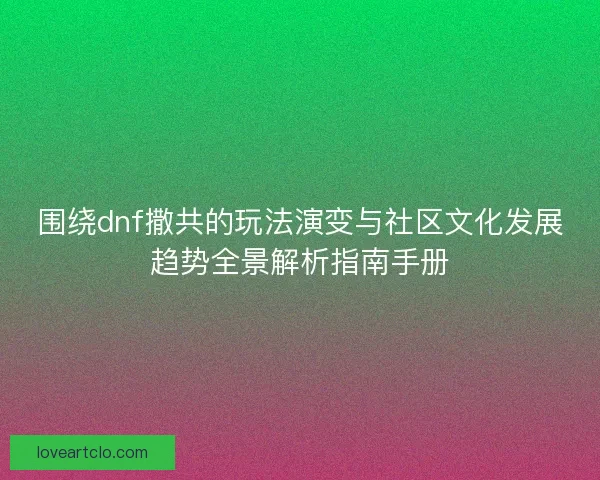 围绕dnf撒共的玩法演变与社区文化发展趋势全景解析指南手册