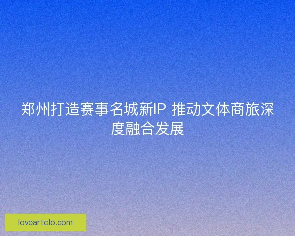 郑州打造赛事名城新IP 推动文体商旅深度融合发展