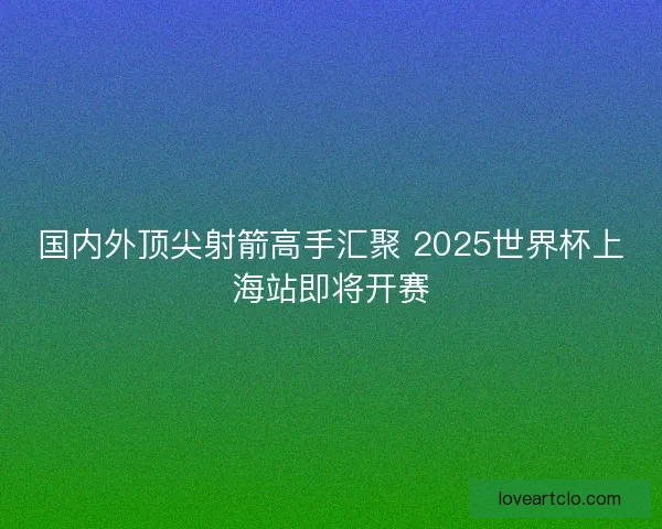 国内外顶尖射箭高手汇聚 2025世界杯上海站即将开赛