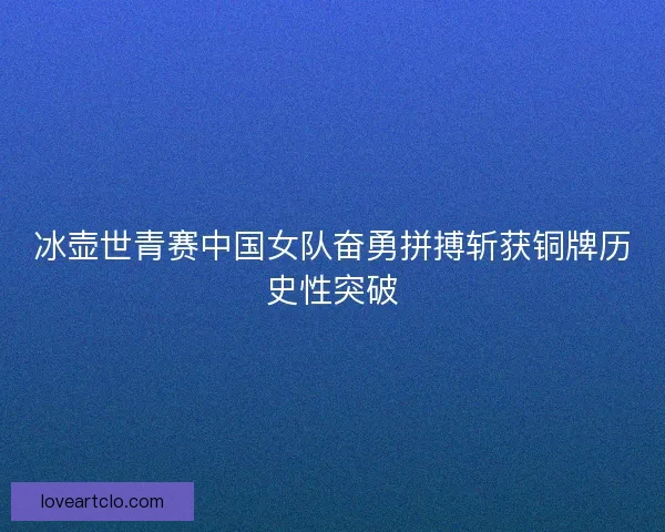 冰壶世青赛中国女队奋勇拼搏斩获铜牌历史性突破